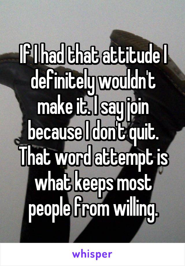 If I had that attitude I definitely wouldn't make it. I say join because I don't quit. That word attempt is what keeps most people from willing.