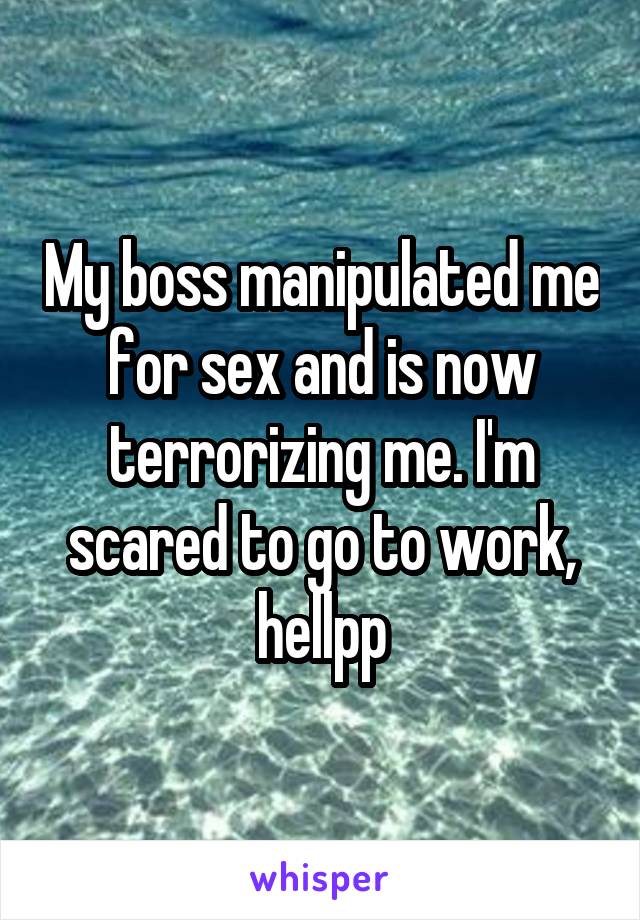My boss manipulated me for sex and is now terrorizing me. I'm scared to go to work, hellpp