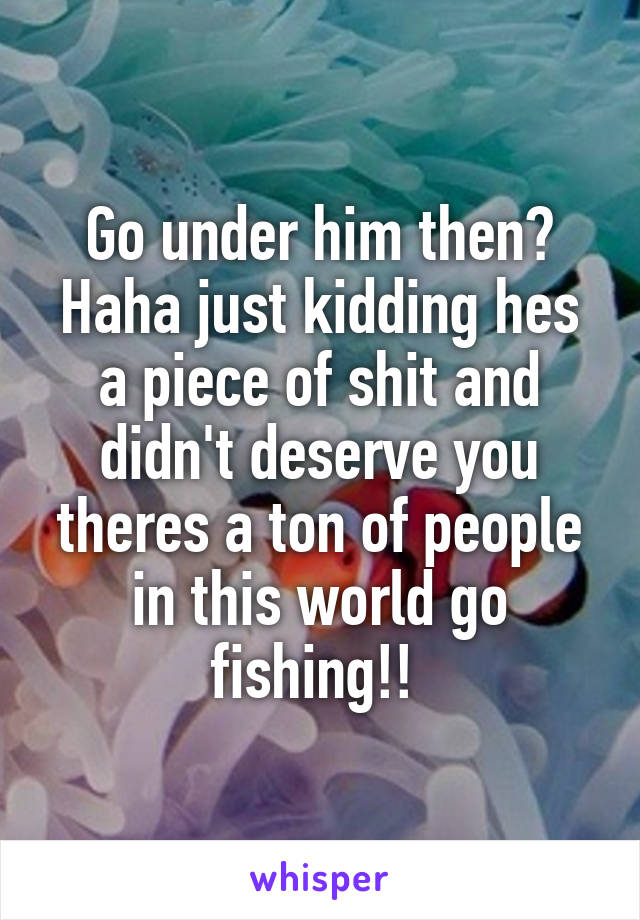 Go under him then? Haha just kidding hes a piece of shit and didn't deserve you theres a ton of people in this world go fishing!! 
