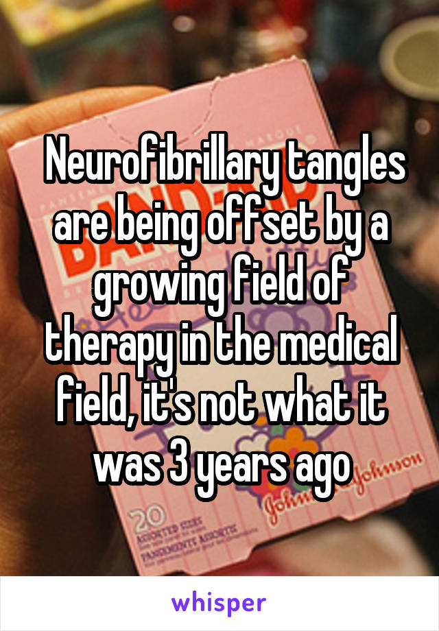  Neurofibrillary tangles are being offset by a growing field of therapy in the medical field, it's not what it was 3 years ago