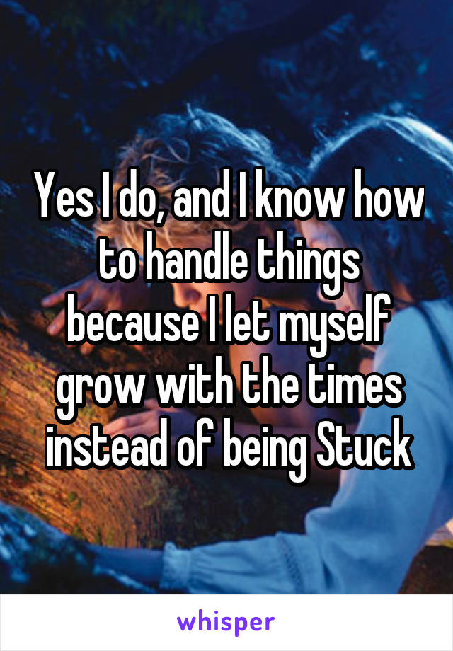 Yes I do, and I know how to handle things because I let myself grow with the times instead of being Stuck