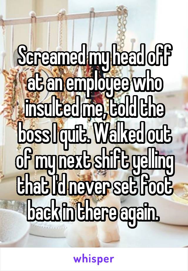 Screamed my head off at an employee who insulted me, told the boss I quit. Walked out of my next shift yelling that I'd never set foot back in there again. 