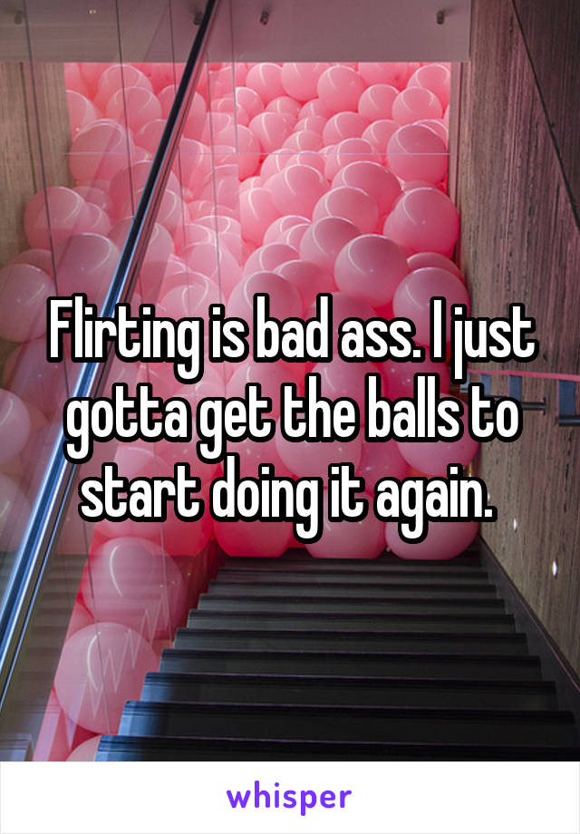 Flirting is bad ass. I just gotta get the balls to start doing it again. 