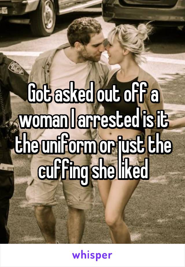Got asked out off a woman I arrested is it the uniform or just the cuffing she liked