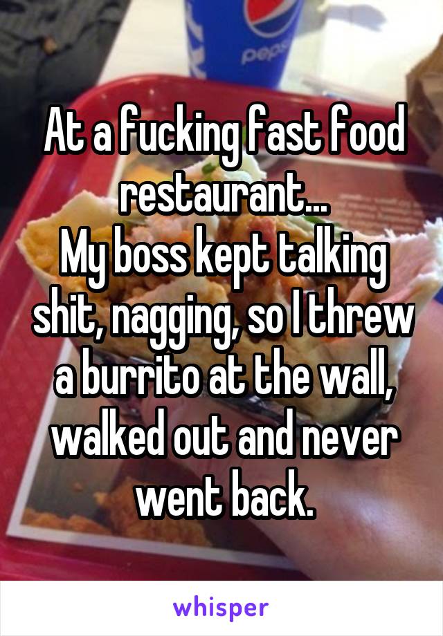 At a fucking fast food restaurant...
My boss kept talking shit, nagging, so I threw a burrito at the wall, walked out and never went back.