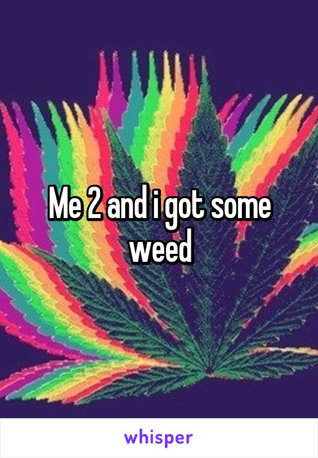 Me 2 and i got some weed