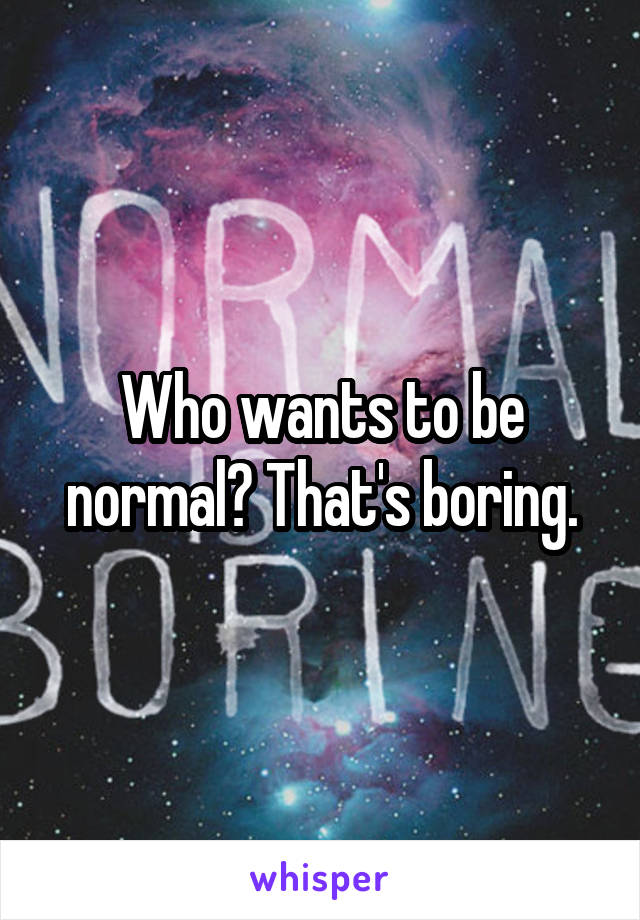 Who wants to be normal? That's boring.