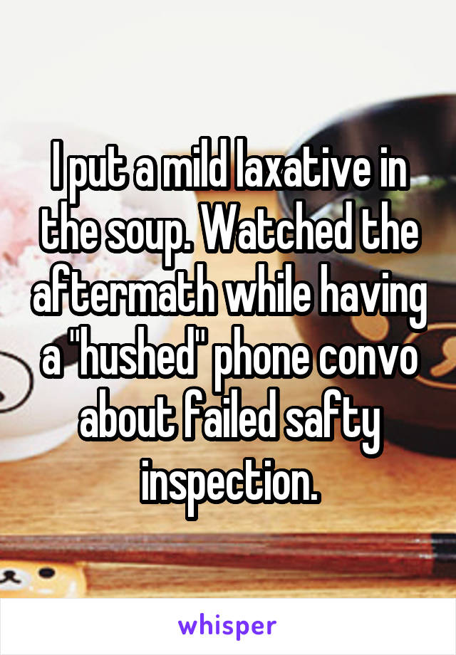 I put a mild laxative in the soup. Watched the aftermath while having a "hushed" phone convo about failed safty inspection.