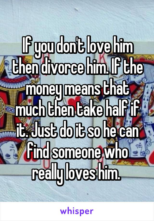 If you don't love him then divorce him. If the money means that much then take half if it. Just do it so he can find someone who really loves him. 