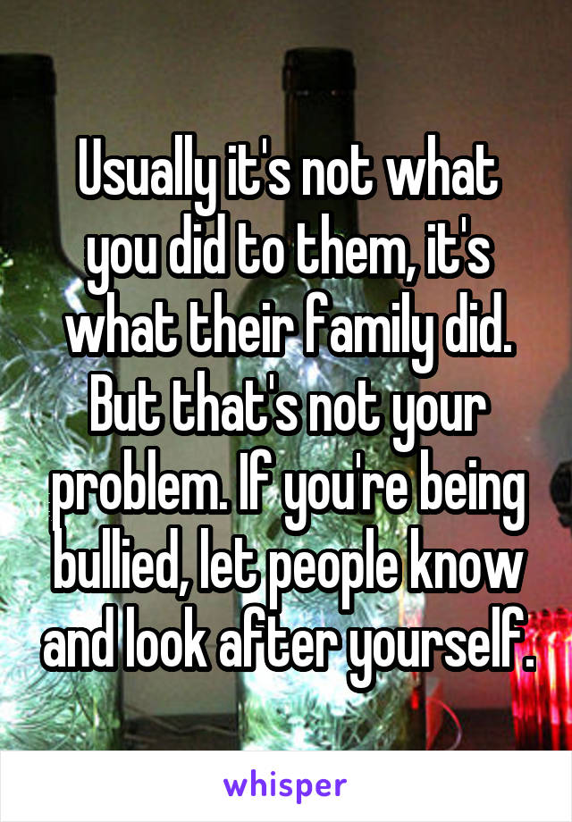 Usually it's not what you did to them, it's what their family did. But that's not your problem. If you're being bullied, let people know and look after yourself.