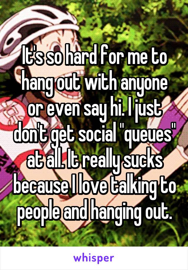 It's so hard for me to hang out with anyone or even say hi. I just don't get social "queues" at all. It really sucks because I love talking to people and hanging out.