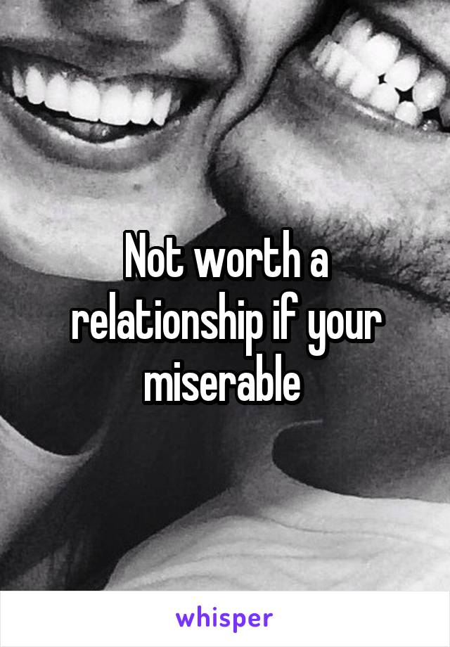 Not worth a relationship if your miserable 