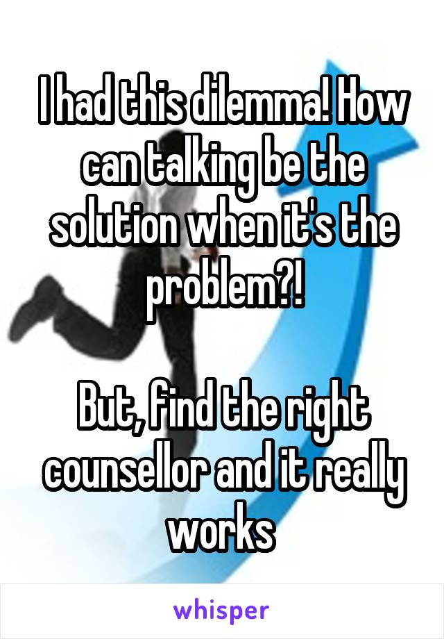 I had this dilemma! How can talking be the solution when it's the problem?!

But, find the right counsellor and it really works 