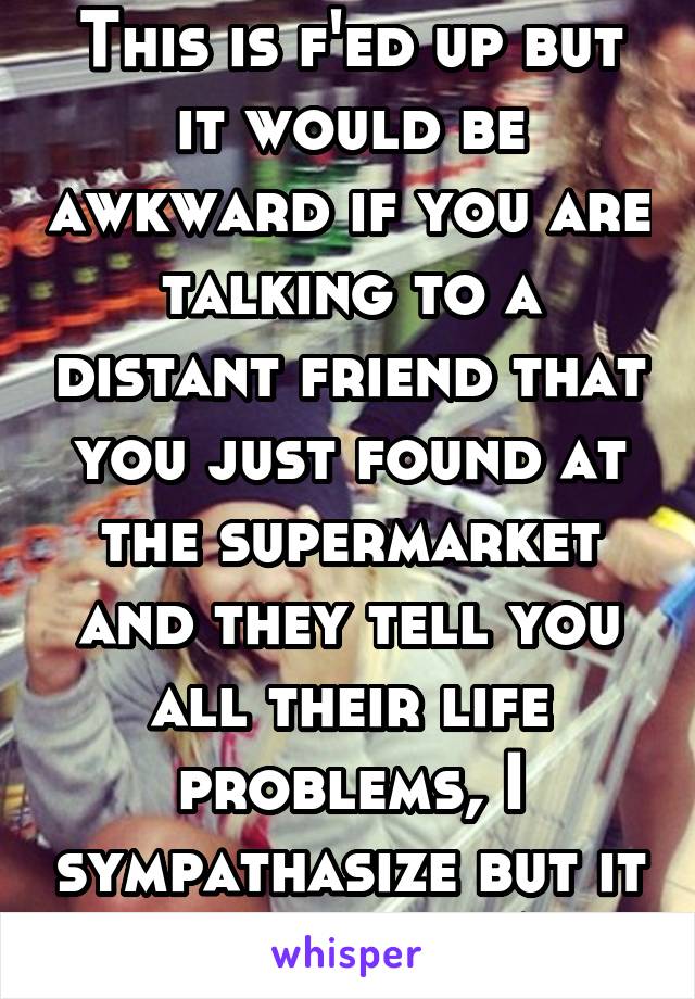 This is f'ed up but it would be awkward if you are talking to a distant friend that you just found at the supermarket and they tell you all their life problems, I sympathasize but it IS awkward AF