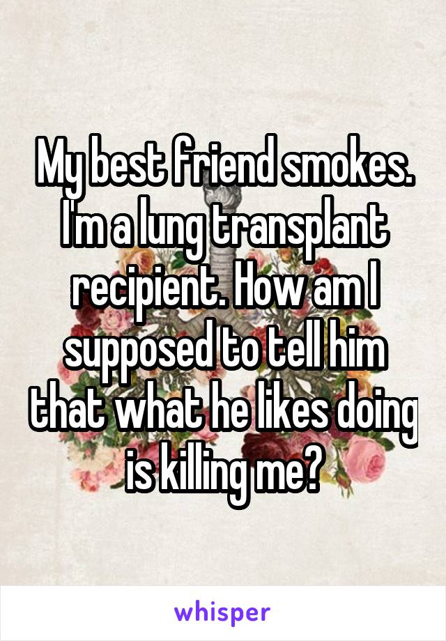 My best friend smokes. I'm a lung transplant recipient. How am I supposed to tell him that what he likes doing is killing me?