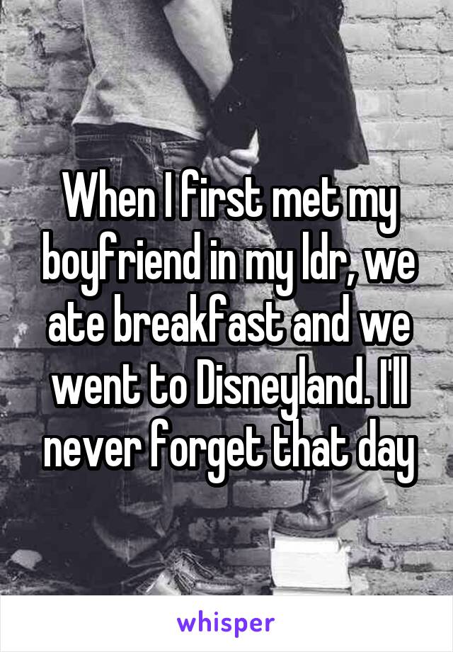 When I first met my boyfriend in my ldr, we ate breakfast and we went to Disneyland. I'll never forget that day