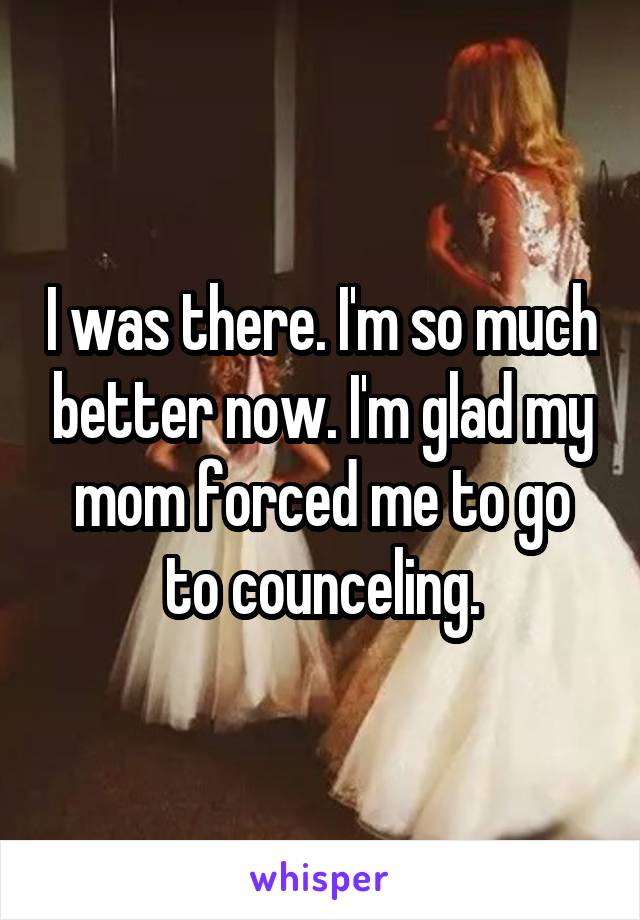 I was there. I'm so much better now. I'm glad my mom forced me to go to counceling.