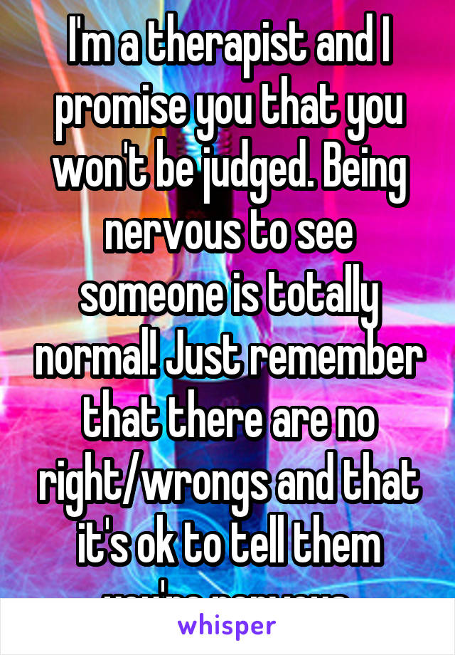 I'm a therapist and I promise you that you won't be judged. Being nervous to see someone is totally normal! Just remember that there are no right/wrongs and that it's ok to tell them you're nervous.