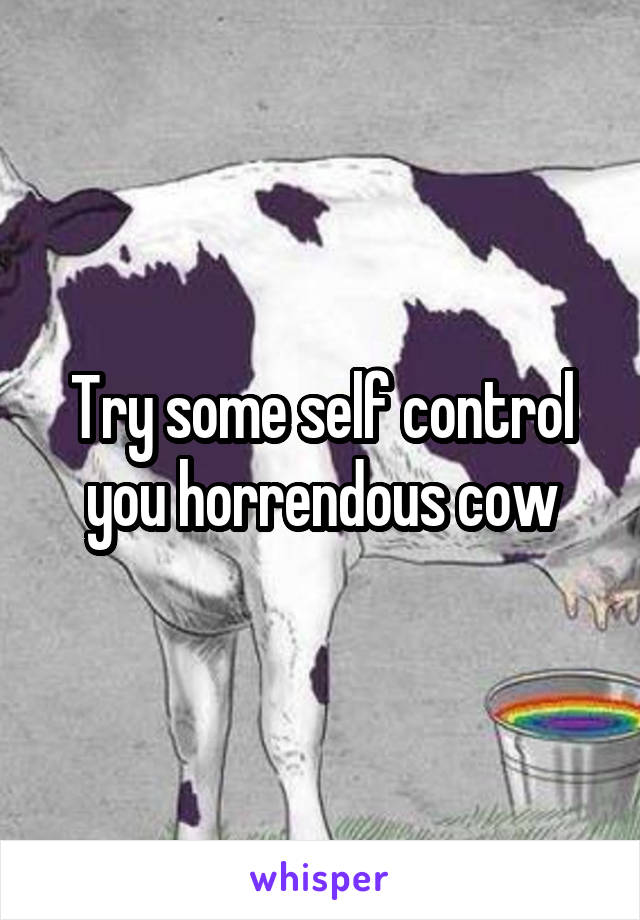 Try some self control you horrendous cow