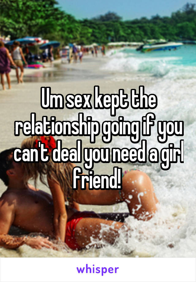 Um sex kept the relationship going if you can't deal you need a girl friend! 