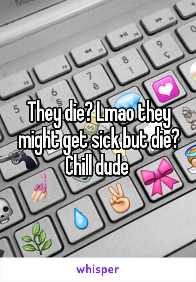 They die? Lmao they might get sick but die? Chill dude 