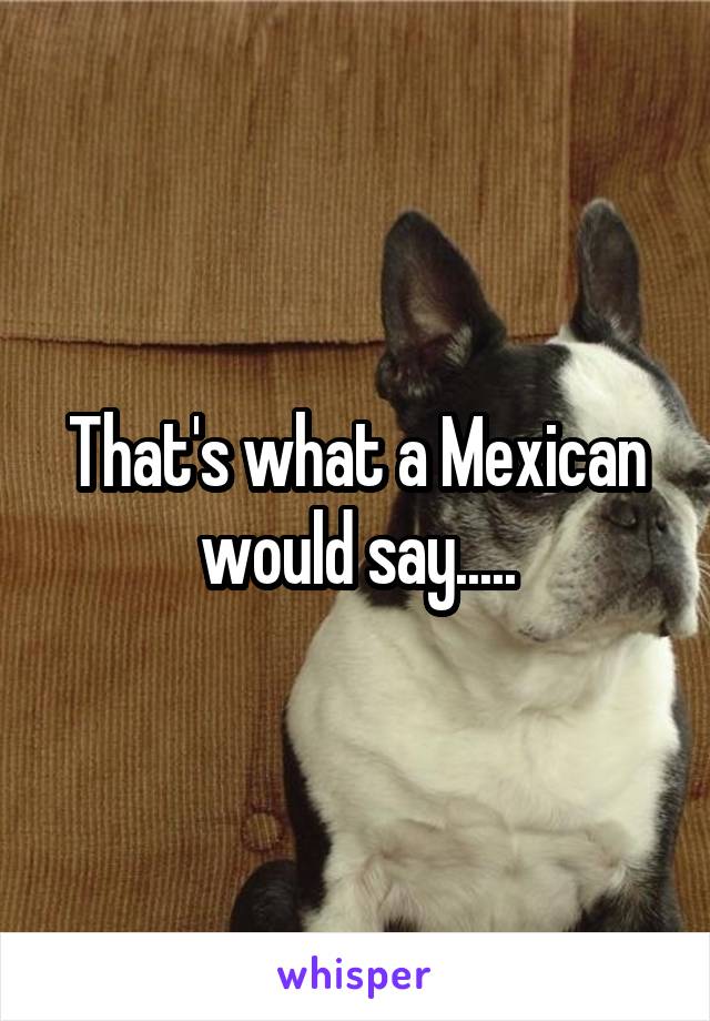 That's what a Mexican would say.....
