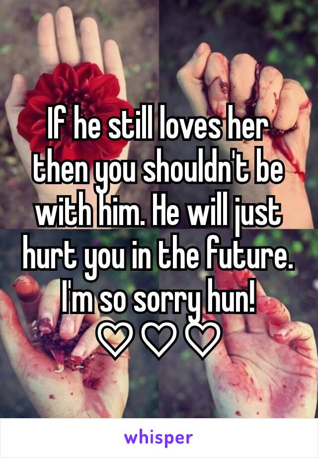 If he still loves her then you shouldn't be with him. He will just hurt you in the future. I'm so sorry hun! ♡♡♡