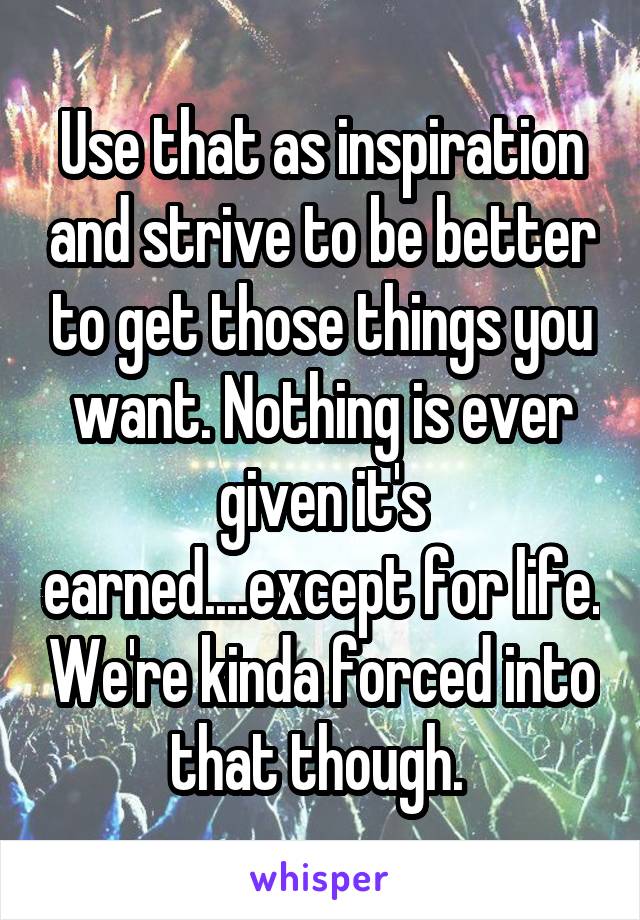 Use that as inspiration and strive to be better to get those things you want. Nothing is ever given it's earned....except for life. We're kinda forced into that though. 