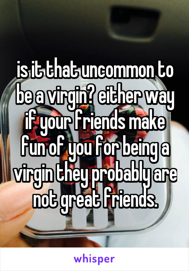 is it that uncommon to be a virgin? either way if your friends make fun of you for being a virgin they probably are not great friends.