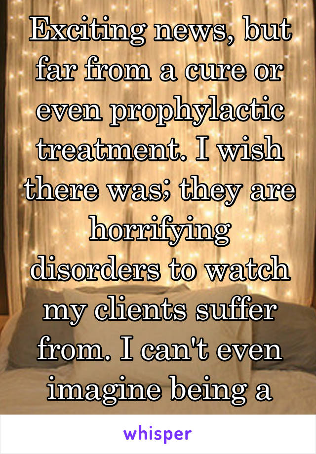 Exciting news, but far from a cure or even prophylactic treatment. I wish there was; they are horrifying disorders to watch my clients suffer from. I can't even imagine being a family member.