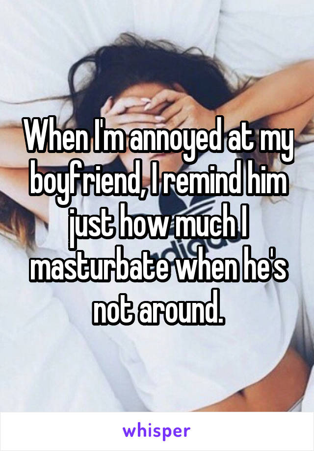 When I'm annoyed at my boyfriend, I remind him just how much I masturbate when he's not around.