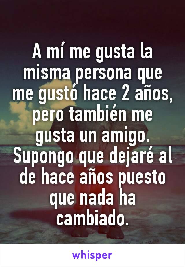 A mí me gusta la misma persona que me gustó hace 2 años, pero también me gusta un amigo. Supongo que dejaré al de hace años puesto que nada ha cambiado.