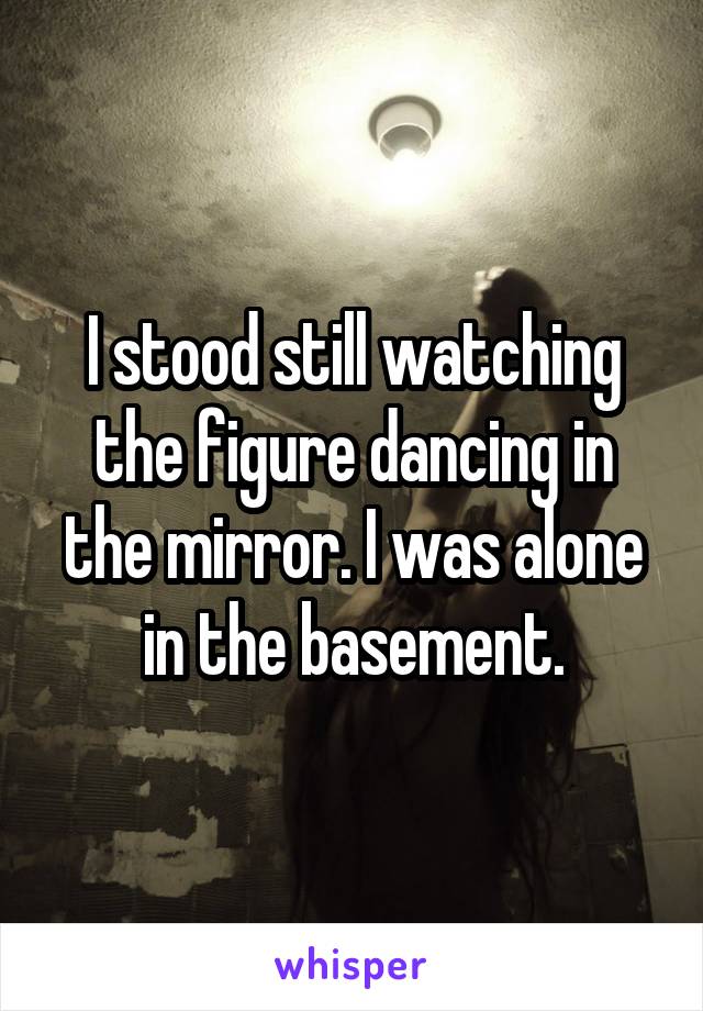 I stood still watching the figure dancing in the mirror. I was alone in the basement.