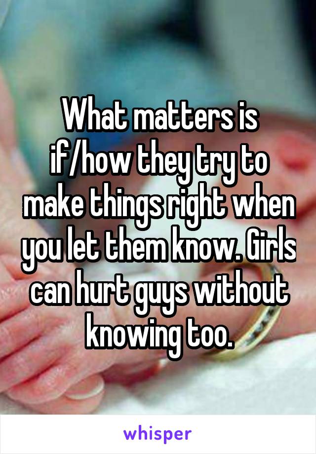What matters is if/how they try to make things right when you let them know. Girls can hurt guys without knowing too.