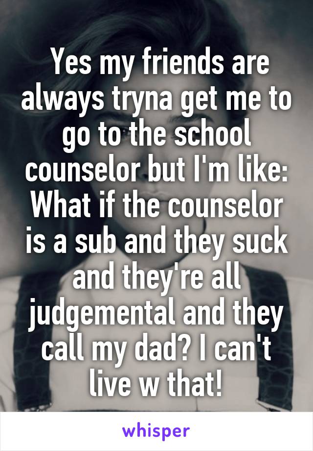  Yes my friends are always tryna get me to go to the school counselor but I'm like: What if the counselor is a sub and they suck and they're all judgemental and they call my dad? I can't live w that!