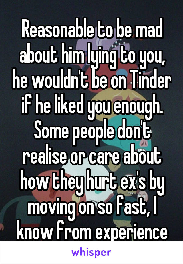 Reasonable to be mad about him lying to you, he wouldn't be on Tinder if he liked you enough. Some people don't realise or care about how they hurt ex's by moving on so fast, I know from experience