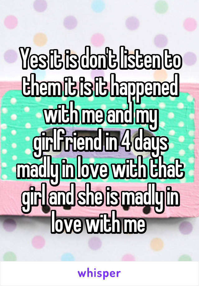 Yes it is don't listen to them it is it happened with me and my girlfriend in 4 days madly in love with that girl and she is madly in love with me 