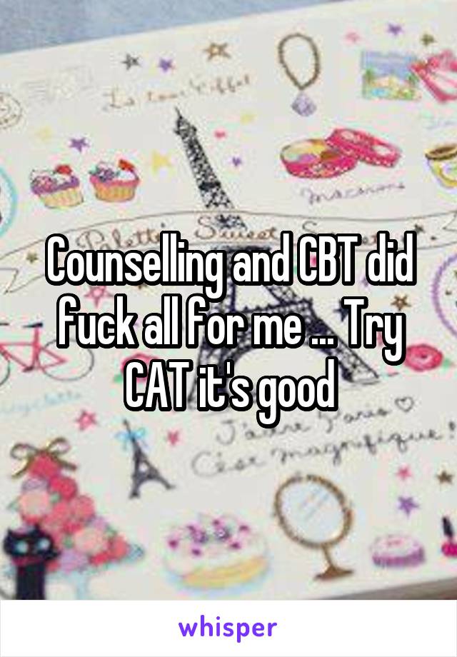 Counselling and CBT did fuck all for me ... Try CAT it's good