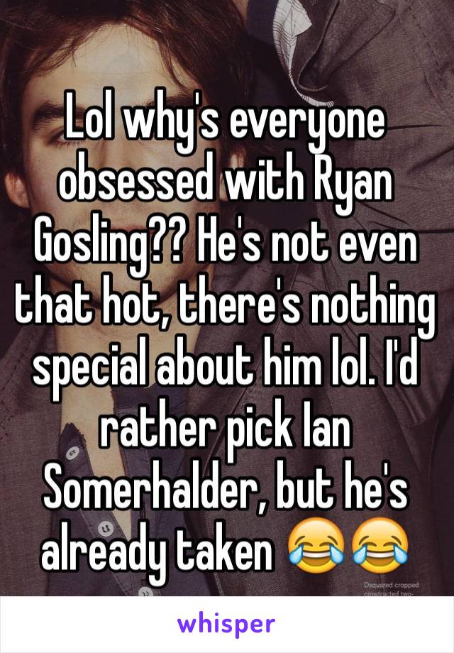 Lol why's everyone obsessed with Ryan Gosling?? He's not even that hot, there's nothing special about him lol. I'd rather pick Ian Somerhalder, but he's already taken 😂😂