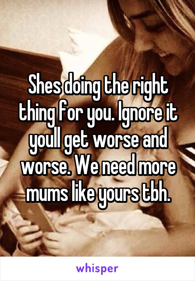 Shes doing the right thing for you. Ignore it youll get worse and worse. We need more mums like yours tbh.