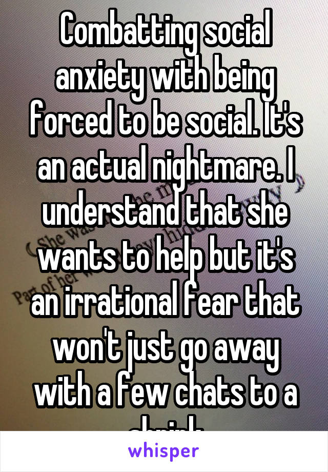 Combatting social anxiety with being forced to be social. It's an actual nightmare. I understand that she wants to help but it's an irrational fear that won't just go away with a few chats to a shrink