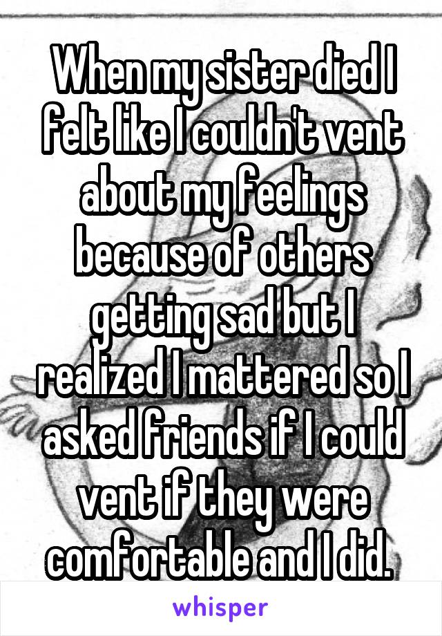 When my sister died I felt like I couldn't vent about my feelings because of others getting sad but I realized I mattered so I asked friends if I could vent if they were comfortable and I did. 