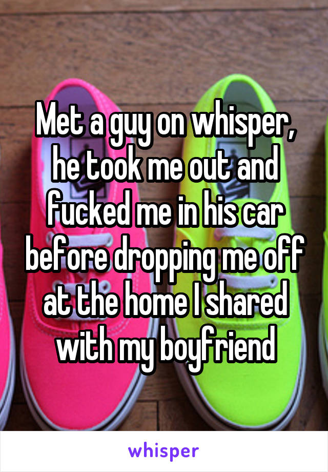 Met a guy on whisper, he took me out and fucked me in his car before dropping me off at the home I shared with my boyfriend