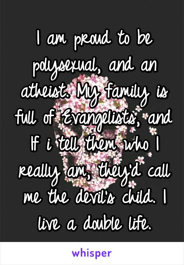 I am proud to be polysexual, and an atheist. My family is full of Evangelists, and If i tell them who I really am, they'd call me the devil's child. I live a double life.
