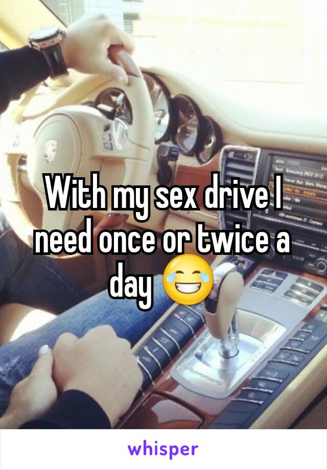 With my sex drive I need once or twice a day 😂