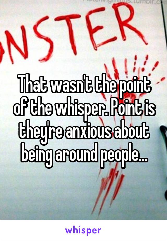 That wasn't the point of the whisper. Point is they're anxious about being around people...