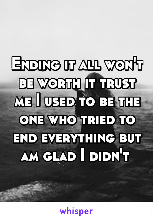 Ending it all won't be worth it trust me I used to be the one who tried to end everything but am glad I didn't 