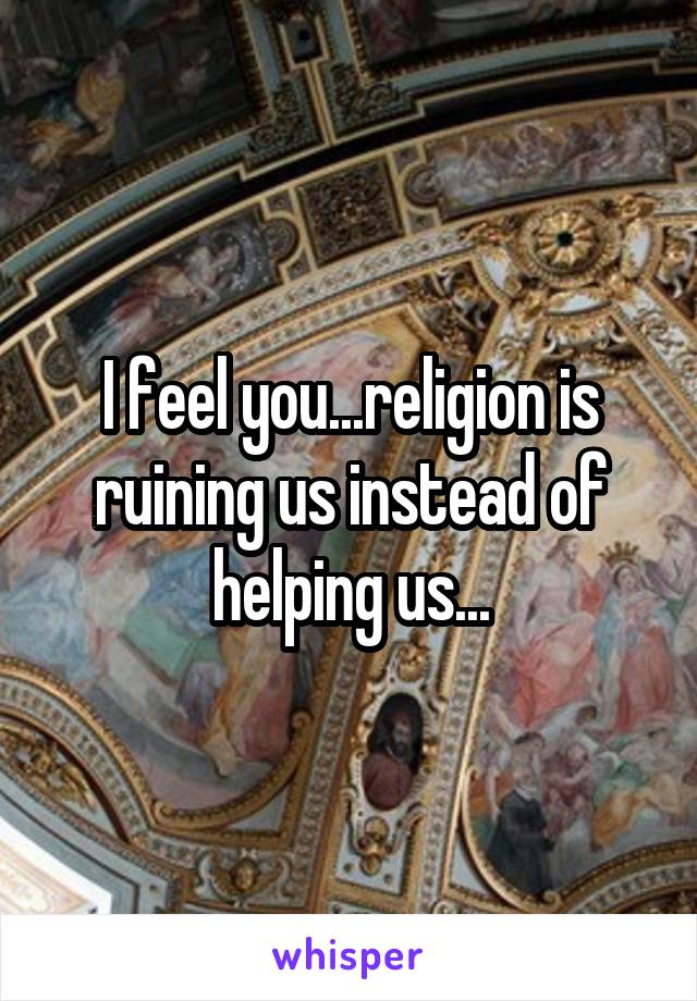 I feel you...religion is ruining us instead of helping us...