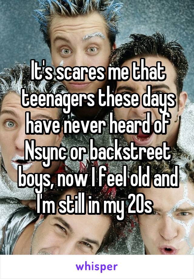 It's scares me that teenagers these days have never heard of Nsync or backstreet boys, now I feel old and I'm still in my 20s  