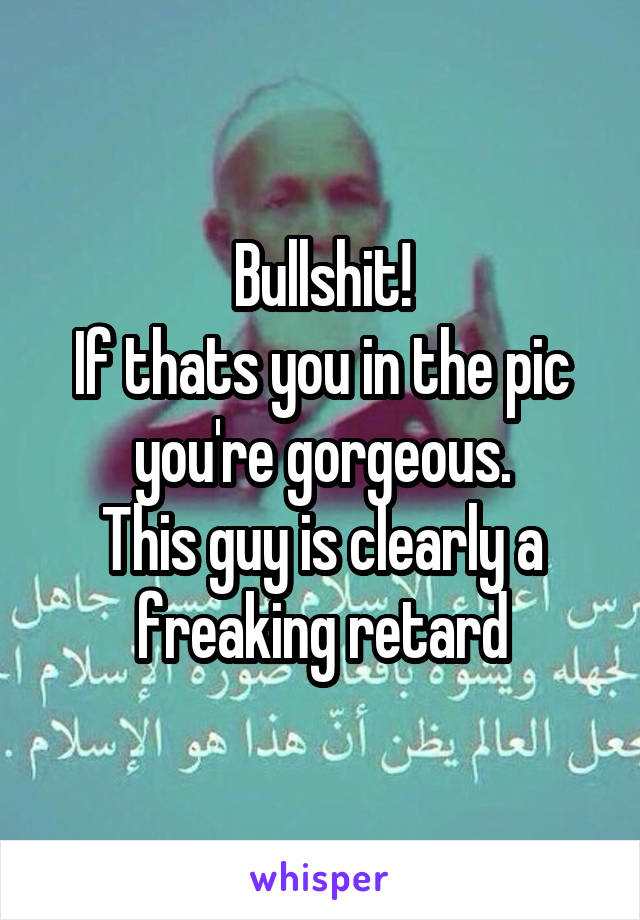 Bullshit!
If thats you in the pic you're gorgeous.
This guy is clearly a freaking retard
